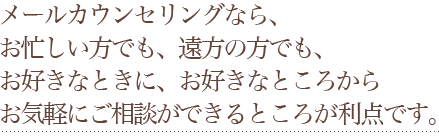 メールカウンセリングなら、お忙しい方でも、遠方の方でも、お好きなときに、お好きなところからお気軽にご相談ができるところが利点です。